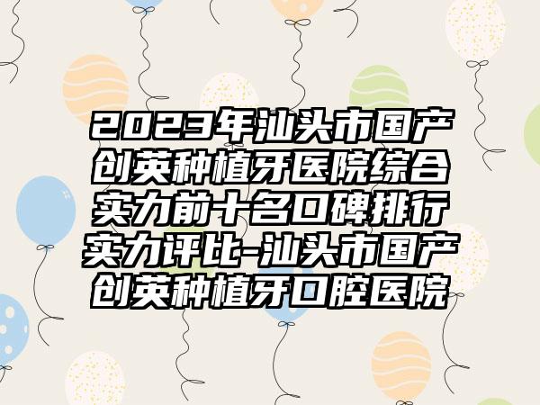 2023年汕头市国产创英种植牙医院综合实力前十名口碑排行实力评比-汕头市国产创英种植牙口腔医院