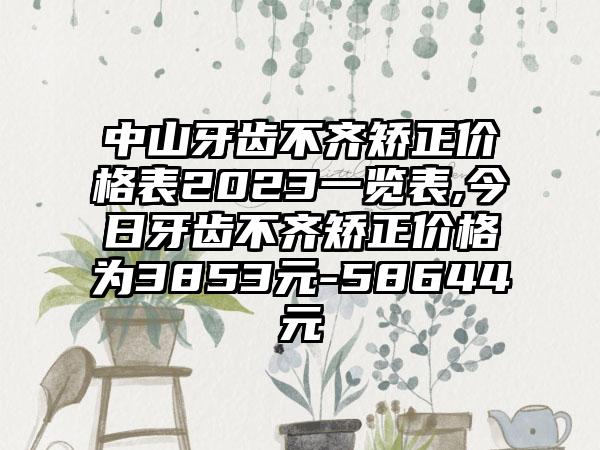 中山牙齿不齐矫正价格表2023一览表,今日牙齿不齐矫正价格为3853元-58644元