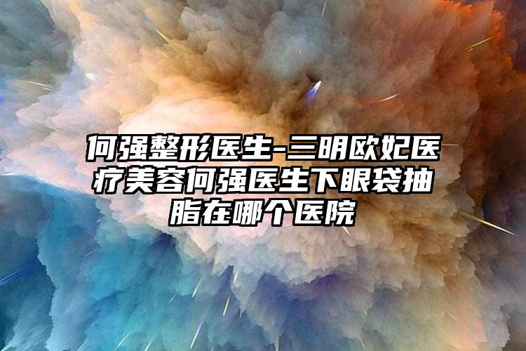 何强整形医生-三明欧妃医疗美容何强医生下眼袋抽脂在哪个医院