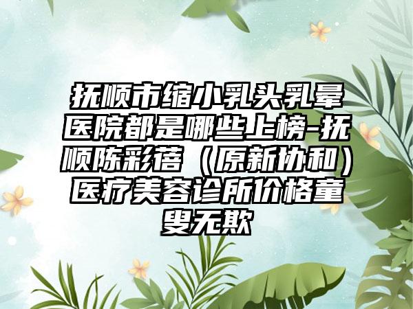 抚顺市缩小乳头乳晕医院都是哪些上榜-抚顺陈彩蓓（原新协和）医疗美容诊所价格童叟无欺