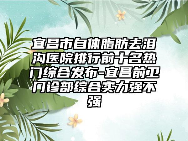 宜昌市自体脂肪去泪沟医院排行前十名热门综合发布-宜昌前卫门诊部综合实力强不强