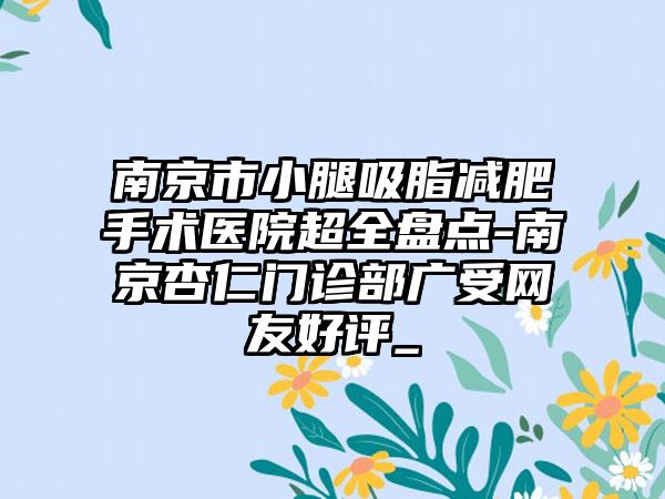 南京市小腿吸脂减肥手术医院超全盘点-南京杏仁门诊部广受网友好评_