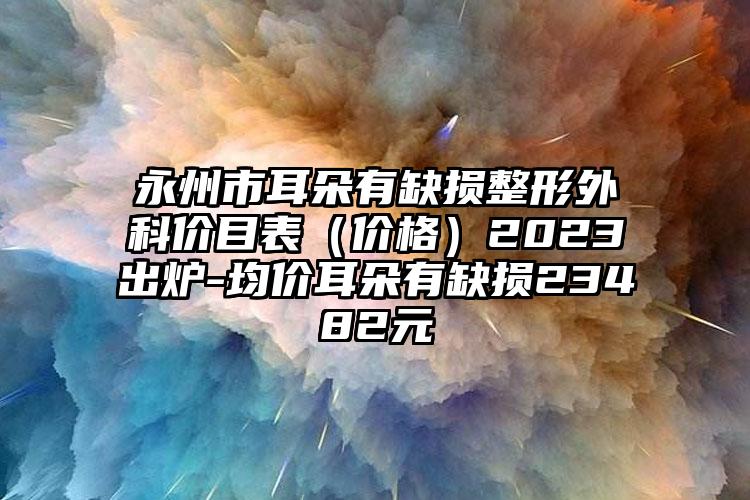 永州市耳朵有缺损整形外科价目表（价格）2023出炉-均价耳朵有缺损23482元