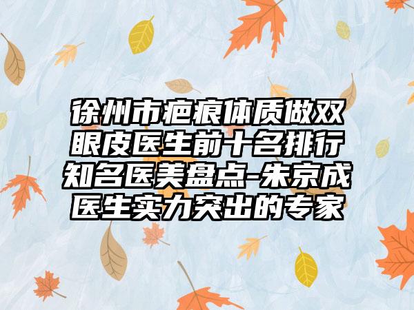 徐州市疤痕体质做双眼皮医生前十名排行有名医美盘点-朱京成医生实力突出的骨干医生