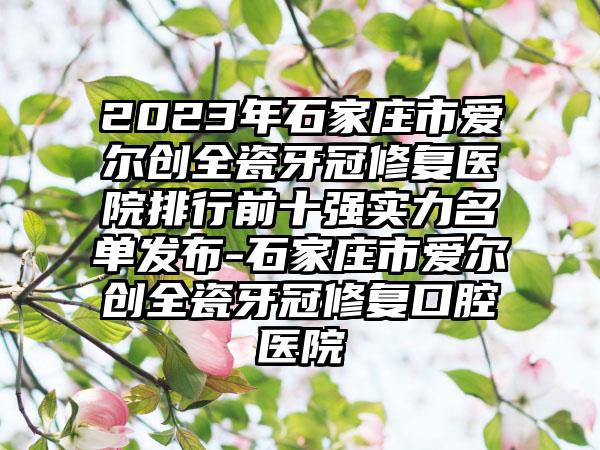 2023年石家庄市爱尔创全瓷牙冠修复医院排行前十强实力名单发布-石家庄市爱尔创全瓷牙冠修复口腔医院