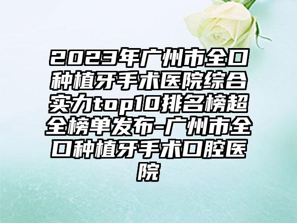 2023年广州市全口种植牙手术医院综合实力top10排名榜超全榜单发布-广州市全口种植牙手术口腔医院