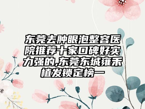 东莞去肿眼泡整容医院推荐十家口碑好实力强的,东莞东城雍禾植发锁定榜一