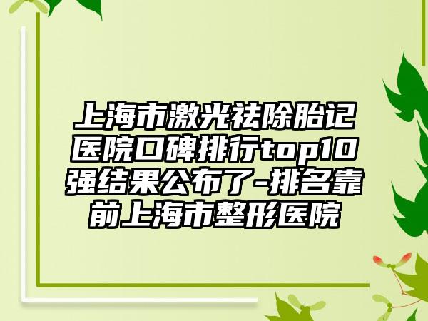 上海市激光祛除胎记医院口碑排行top10强结果公布了-排名靠前上海市整形医院