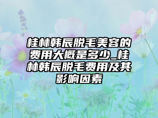 桂林韩辰脱毛美容的费用大概是多少_桂林韩辰脱毛费用及其影响因素