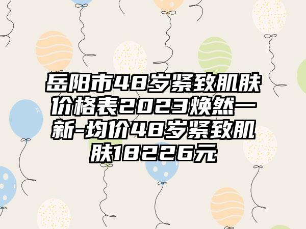 岳阳市48岁紧致肌肤价格表2023焕然一新-均价48岁紧致肌肤18226元