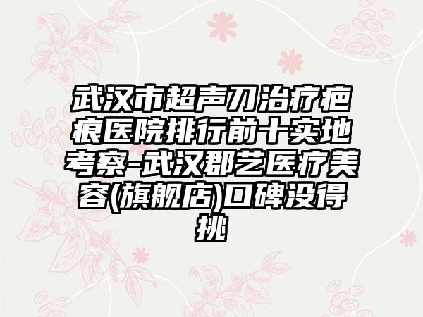 武汉市超声刀治疗疤痕医院排行前十实地考察-武汉郡艺医疗美容(旗舰店)口碑没得挑