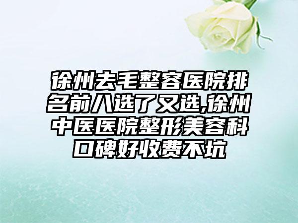 徐州去毛整容医院排名前八选了又选,徐州中医医院整形美容科口碑好收费不坑