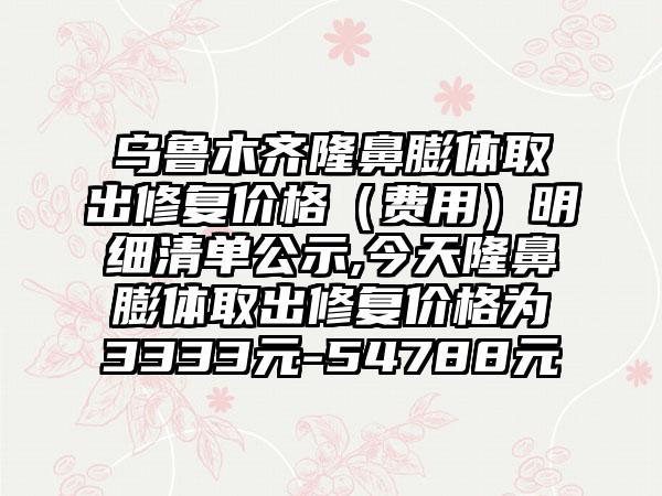 乌鲁木齐隆鼻膨体取出修复价格（费用）明细清单公示,今天隆鼻膨体取出修复价格为3333元-54788元