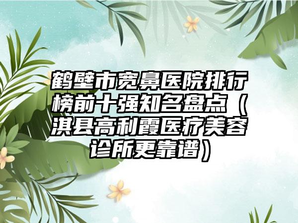 鹤壁市宽鼻医院排行榜前十强有名盘点（淇县高利霞医疗美容诊所更靠谱）