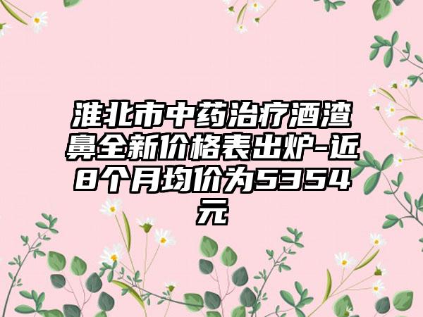 淮北市中药治疗酒渣鼻全新价格表出炉-近8个月均价为5354元