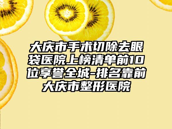 大庆市手术切除去眼袋医院上榜清单前10位享誉全城-排名靠前大庆市整形医院