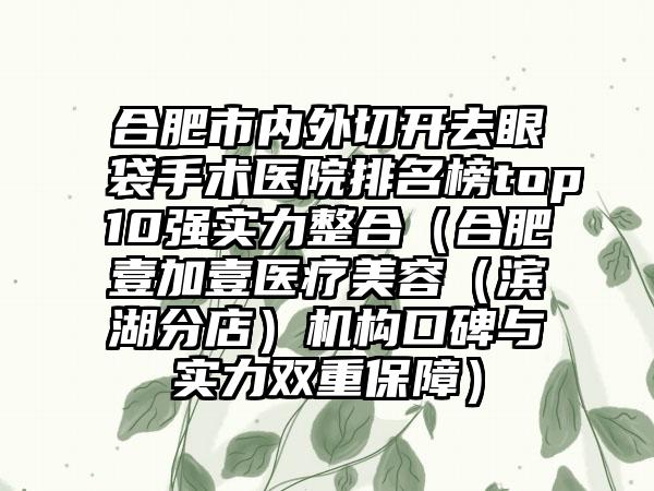 合肥市内外切开去眼袋手术医院排名榜top10强实力整合（合肥壹加壹医疗美容（滨湖分店）机构口碑与实力双重保护）