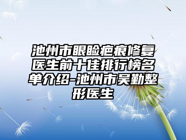 池州市眼睑疤痕修复医生前十佳排行榜名单介绍-池州市吴勤整形医生