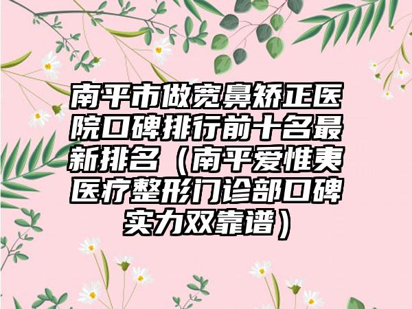 南平市做宽鼻矫正医院口碑排行前十名非常新排名（南平爱惟夷医疗整形门诊部口碑实力双靠谱）