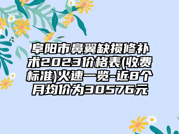 阜阳市鼻翼缺损修补术2023价格表(收费标准)火速一览-近8个月均价为30576元