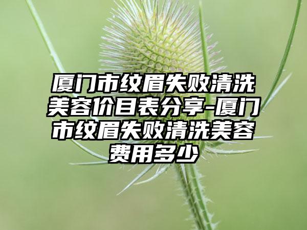 厦门市纹眉失败清洗美容价目表分享-厦门市纹眉失败清洗美容费用多少