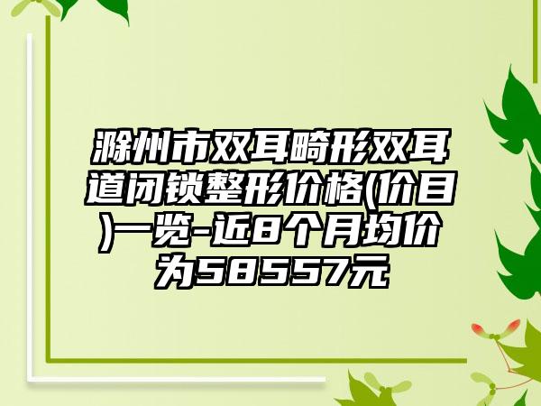 滁州市双耳畸形双耳道闭锁整形价格(价目)一览-近8个月均价为58557元