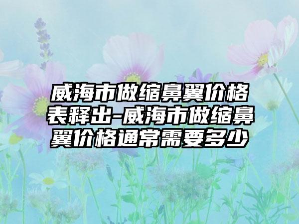 威海市做缩鼻翼价格表释出-威海市做缩鼻翼价格通常需要多少