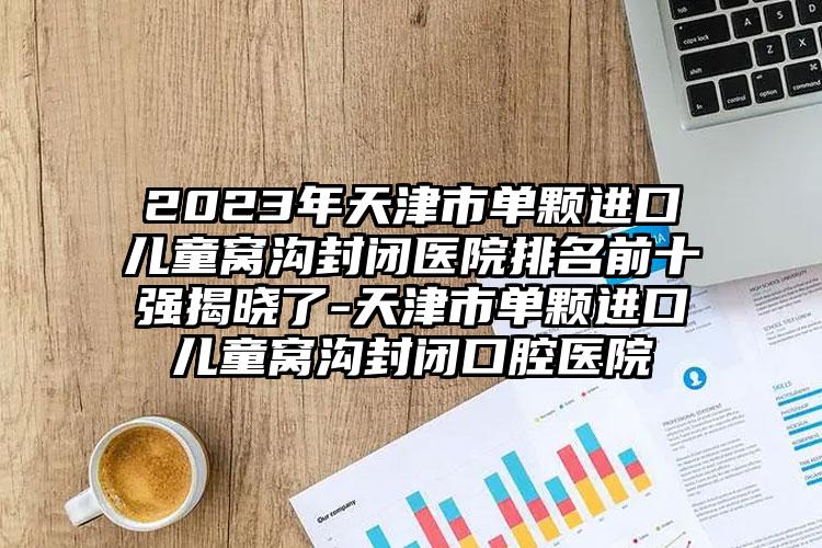 2023年天津市单颗进口儿童窝沟封闭医院排名前十强揭晓了-天津市单颗进口儿童窝沟封闭口腔医院