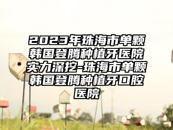 2023年珠海市单颗韩国登腾种植牙医院实力深挖-珠海市单颗韩国登腾种植牙口腔医院