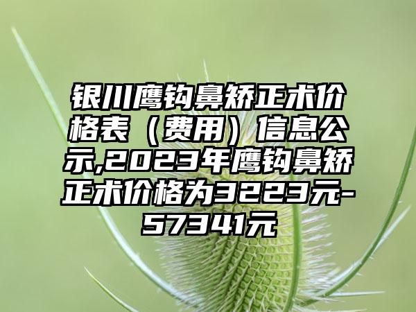 银川鹰钩鼻矫正术价格表（费用）信息公示,2023年鹰钩鼻矫正术价格为3223元-57341元