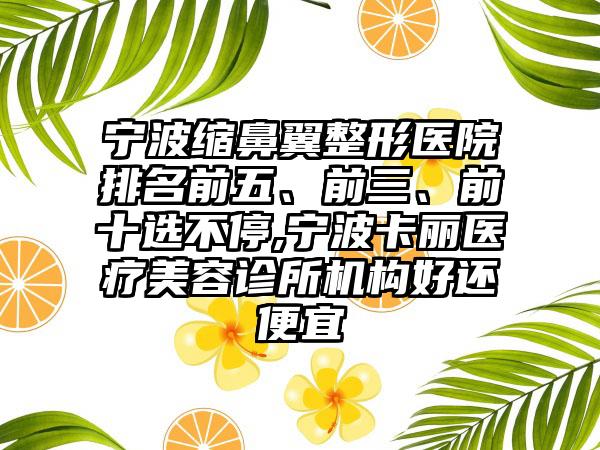 宁波缩鼻翼整形医院排名前五、前三、前十选不停,宁波卡丽医疗美容诊所机构好还便宜