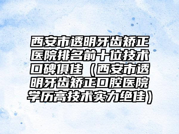 西安市透明牙齿矫正医院排名前十位技术口碑俱佳（西安市透明牙齿矫正口腔医院学历高技术实力突出）