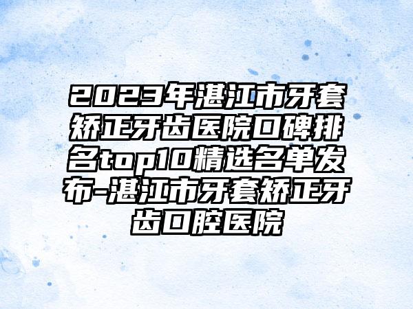 2023年湛江市牙套矫正牙齿医院口碑排名top10精选名单发布-湛江市牙套矫正牙齿口腔医院