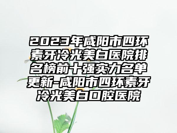 2023年咸阳市四环素牙冷光美白医院排名榜前十强实力名单更新-咸阳市四环素牙冷光美白口腔医院