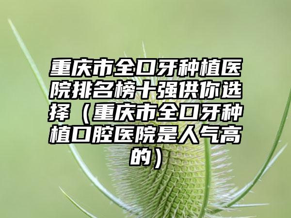 重庆市全口牙种植医院排名榜十强供你选择（重庆市全口牙种植口腔医院是人气高的）