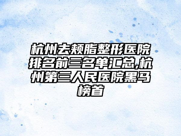 杭州去颊脂整形医院排名前三名单汇总,杭州第三人民医院黑马榜首