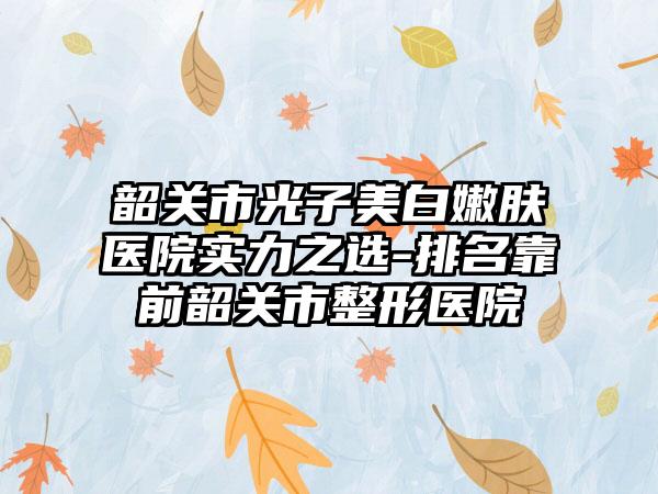 韶关市光子美白嫩肤医院实力之选-排名靠前韶关市整形医院