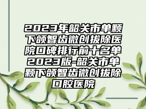 2023年韶关市单颗下颌智齿微创拔除医院口碑排行前十名单2023版-韶关市单颗下颌智齿微创拔除口腔医院