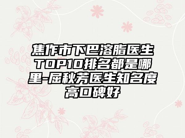 焦作市下巴溶脂医生TOP10排名都是哪里-屈秋芳医生有名度高口碑好