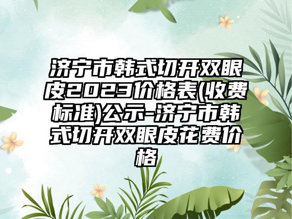 济宁市韩式切开双眼皮2023价格表(收费标准)公示-济宁市韩式切开双眼皮花费价格