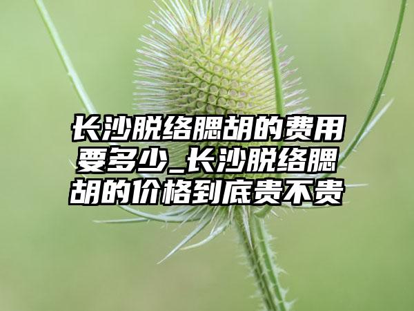 长沙脱络腮胡的费用要多少_长沙脱络腮胡的价格到底贵不贵