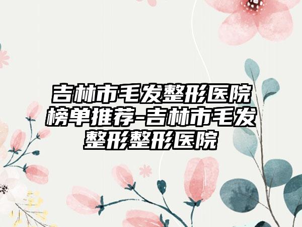 吉林市毛发整形医院榜单推荐-吉林市毛发整形整形医院