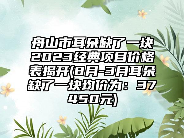 舟山市耳朵缺了一块2023经典项目价格表揭开(8月-3月耳朵缺了一块均价为：37450元)