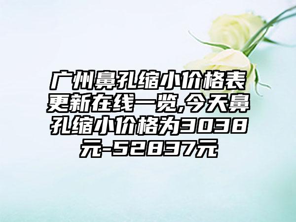 广州鼻孔缩小价格表更新在线一览,今天鼻孔缩小价格为3038元-52837元