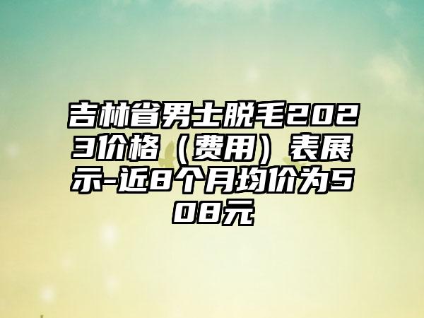 吉林省男士脱毛2023价格（费用）表展示-近8个月均价为508元