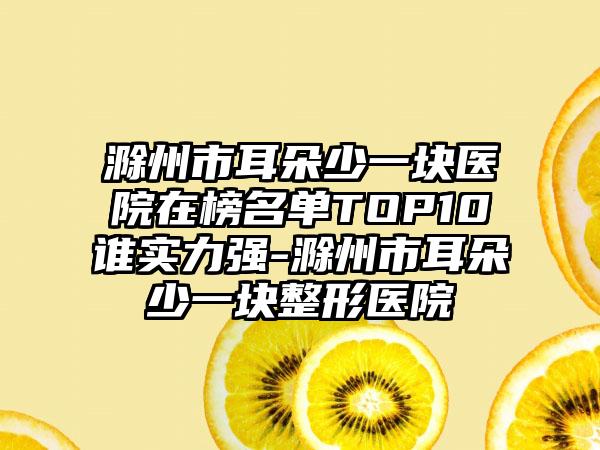 滁州市耳朵少一块医院在榜名单TOP10谁实力强-滁州市耳朵少一块整形医院