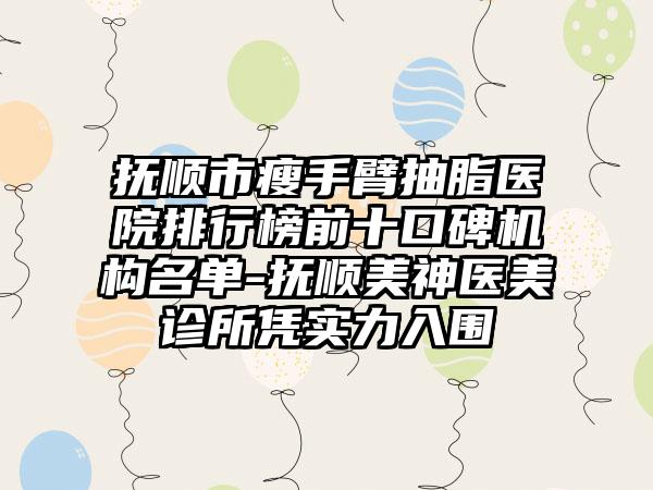 抚顺市瘦手臂抽脂医院排行榜前十口碑机构名单-抚顺美神医美诊所凭实力入围