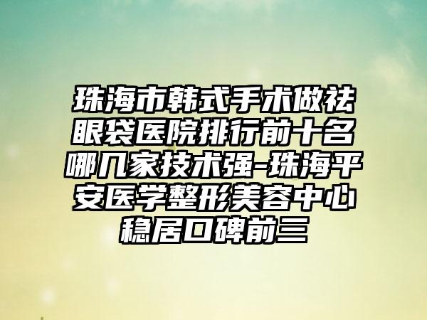 珠海市韩式手术做祛眼袋医院排行前十名哪几家技术强-珠海平安医学整形美容中心稳居口碑前三