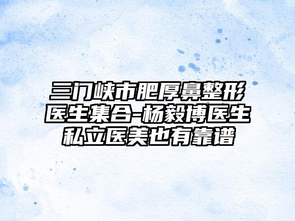 三门峡市肥厚鼻整形医生集合-杨毅博医生私立医美也有靠谱