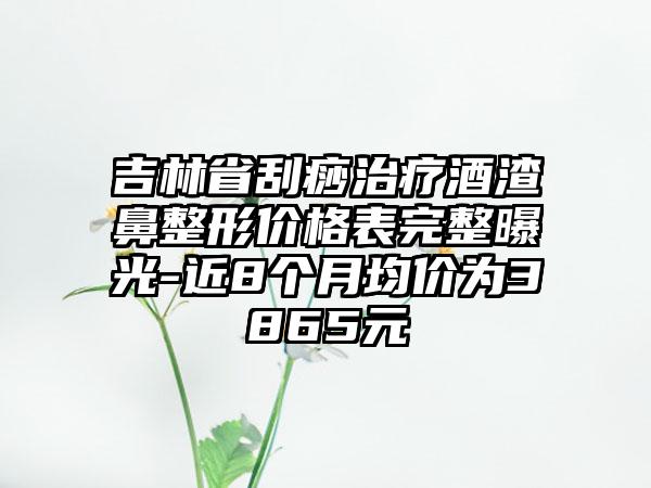 吉林省刮痧治疗酒渣鼻整形价格表完整曝光-近8个月均价为3865元